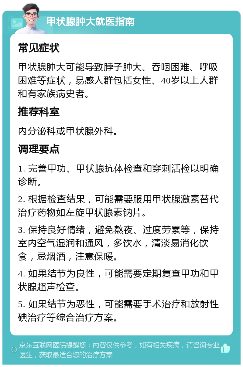 甲状腺肿大就医指南 常见症状 甲状腺肿大可能导致脖子肿大、吞咽困难、呼吸困难等症状，易感人群包括女性、40岁以上人群和有家族病史者。 推荐科室 内分泌科或甲状腺外科。 调理要点 1. 完善甲功、甲状腺抗体检查和穿刺活检以明确诊断。 2. 根据检查结果，可能需要服用甲状腺激素替代治疗药物如左旋甲状腺素钠片。 3. 保持良好情绪，避免熬夜、过度劳累等，保持室内空气湿润和通风，多饮水，清淡易消化饮食，忌烟酒，注意保暖。 4. 如果结节为良性，可能需要定期复查甲功和甲状腺超声检查。 5. 如果结节为恶性，可能需要手术治疗和放射性碘治疗等综合治疗方案。