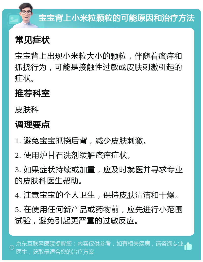 宝宝背上小米粒颗粒的可能原因和治疗方法 常见症状 宝宝背上出现小米粒大小的颗粒，伴随着瘙痒和抓挠行为，可能是接触性过敏或皮肤刺激引起的症状。 推荐科室 皮肤科 调理要点 1. 避免宝宝抓挠后背，减少皮肤刺激。 2. 使用炉甘石洗剂缓解瘙痒症状。 3. 如果症状持续或加重，应及时就医并寻求专业的皮肤科医生帮助。 4. 注意宝宝的个人卫生，保持皮肤清洁和干燥。 5. 在使用任何新产品或药物前，应先进行小范围试验，避免引起更严重的过敏反应。