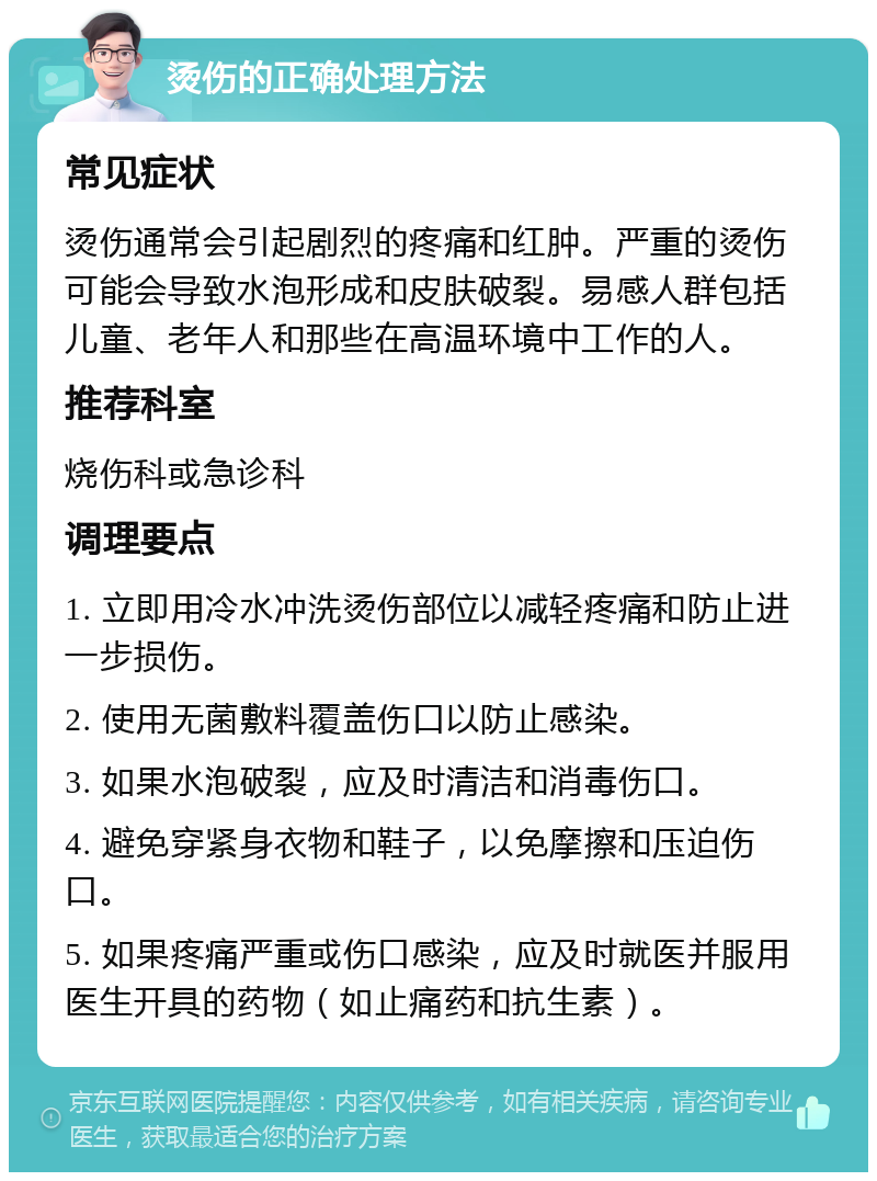 烫伤的正确处理方法 常见症状 烫伤通常会引起剧烈的疼痛和红肿。严重的烫伤可能会导致水泡形成和皮肤破裂。易感人群包括儿童、老年人和那些在高温环境中工作的人。 推荐科室 烧伤科或急诊科 调理要点 1. 立即用冷水冲洗烫伤部位以减轻疼痛和防止进一步损伤。 2. 使用无菌敷料覆盖伤口以防止感染。 3. 如果水泡破裂，应及时清洁和消毒伤口。 4. 避免穿紧身衣物和鞋子，以免摩擦和压迫伤口。 5. 如果疼痛严重或伤口感染，应及时就医并服用医生开具的药物（如止痛药和抗生素）。