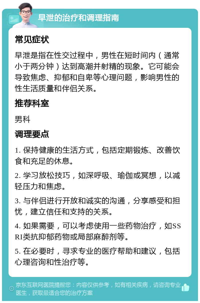 早泄的治疗和调理指南 常见症状 早泄是指在性交过程中，男性在短时间内（通常小于两分钟）达到高潮并射精的现象。它可能会导致焦虑、抑郁和自卑等心理问题，影响男性的性生活质量和伴侣关系。 推荐科室 男科 调理要点 1. 保持健康的生活方式，包括定期锻炼、改善饮食和充足的休息。 2. 学习放松技巧，如深呼吸、瑜伽或冥想，以减轻压力和焦虑。 3. 与伴侣进行开放和诚实的沟通，分享感受和担忧，建立信任和支持的关系。 4. 如果需要，可以考虑使用一些药物治疗，如SSRI类抗抑郁药物或局部麻醉剂等。 5. 在必要时，寻求专业的医疗帮助和建议，包括心理咨询和性治疗等。