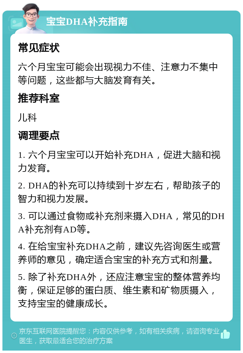 宝宝DHA补充指南 常见症状 六个月宝宝可能会出现视力不佳、注意力不集中等问题，这些都与大脑发育有关。 推荐科室 儿科 调理要点 1. 六个月宝宝可以开始补充DHA，促进大脑和视力发育。 2. DHA的补充可以持续到十岁左右，帮助孩子的智力和视力发展。 3. 可以通过食物或补充剂来摄入DHA，常见的DHA补充剂有AD等。 4. 在给宝宝补充DHA之前，建议先咨询医生或营养师的意见，确定适合宝宝的补充方式和剂量。 5. 除了补充DHA外，还应注意宝宝的整体营养均衡，保证足够的蛋白质、维生素和矿物质摄入，支持宝宝的健康成长。