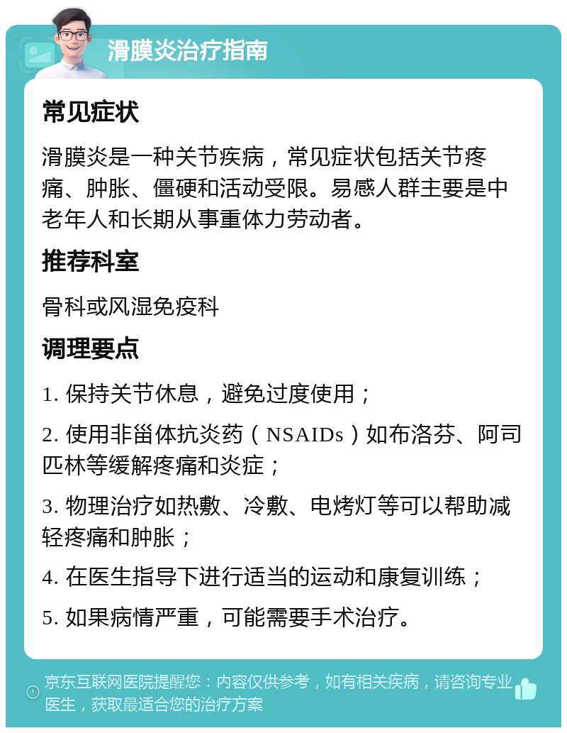 滑膜炎治疗指南 常见症状 滑膜炎是一种关节疾病，常见症状包括关节疼痛、肿胀、僵硬和活动受限。易感人群主要是中老年人和长期从事重体力劳动者。 推荐科室 骨科或风湿免疫科 调理要点 1. 保持关节休息，避免过度使用； 2. 使用非甾体抗炎药（NSAIDs）如布洛芬、阿司匹林等缓解疼痛和炎症； 3. 物理治疗如热敷、冷敷、电烤灯等可以帮助减轻疼痛和肿胀； 4. 在医生指导下进行适当的运动和康复训练； 5. 如果病情严重，可能需要手术治疗。