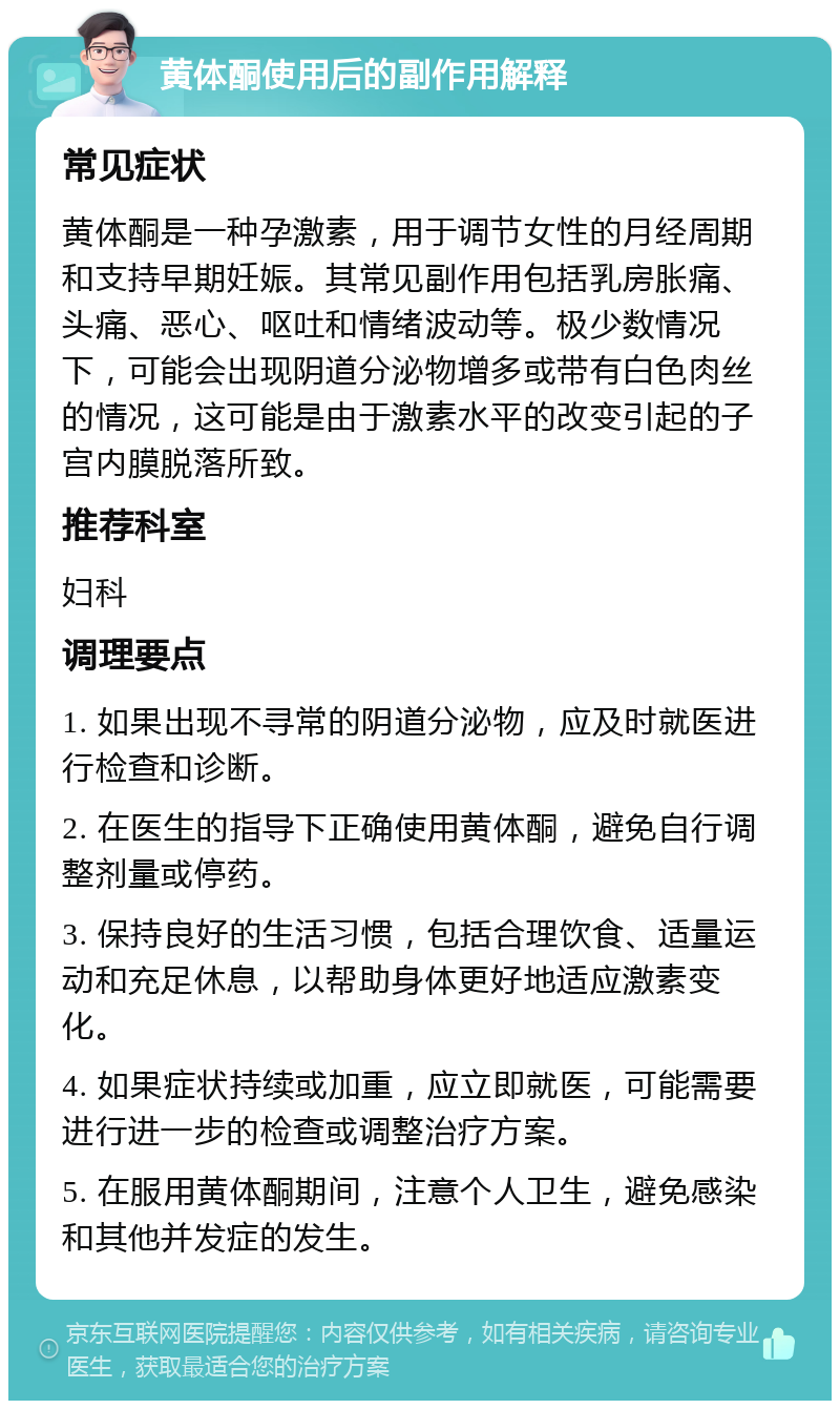 黄体酮使用后的副作用解释 常见症状 黄体酮是一种孕激素，用于调节女性的月经周期和支持早期妊娠。其常见副作用包括乳房胀痛、头痛、恶心、呕吐和情绪波动等。极少数情况下，可能会出现阴道分泌物增多或带有白色肉丝的情况，这可能是由于激素水平的改变引起的子宫内膜脱落所致。 推荐科室 妇科 调理要点 1. 如果出现不寻常的阴道分泌物，应及时就医进行检查和诊断。 2. 在医生的指导下正确使用黄体酮，避免自行调整剂量或停药。 3. 保持良好的生活习惯，包括合理饮食、适量运动和充足休息，以帮助身体更好地适应激素变化。 4. 如果症状持续或加重，应立即就医，可能需要进行进一步的检查或调整治疗方案。 5. 在服用黄体酮期间，注意个人卫生，避免感染和其他并发症的发生。