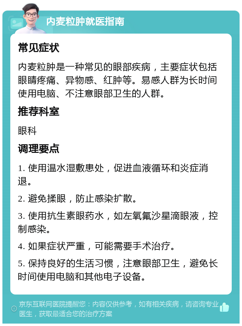 内麦粒肿就医指南 常见症状 内麦粒肿是一种常见的眼部疾病，主要症状包括眼睛疼痛、异物感、红肿等。易感人群为长时间使用电脑、不注意眼部卫生的人群。 推荐科室 眼科 调理要点 1. 使用温水湿敷患处，促进血液循环和炎症消退。 2. 避免揉眼，防止感染扩散。 3. 使用抗生素眼药水，如左氧氟沙星滴眼液，控制感染。 4. 如果症状严重，可能需要手术治疗。 5. 保持良好的生活习惯，注意眼部卫生，避免长时间使用电脑和其他电子设备。