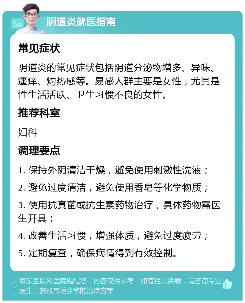 阴道炎就医指南 常见症状 阴道炎的常见症状包括阴道分泌物增多、异味、瘙痒、灼热感等。易感人群主要是女性，尤其是性生活活跃、卫生习惯不良的女性。 推荐科室 妇科 调理要点 1. 保持外阴清洁干燥，避免使用刺激性洗液； 2. 避免过度清洁，避免使用香皂等化学物质； 3. 使用抗真菌或抗生素药物治疗，具体药物需医生开具； 4. 改善生活习惯，增强体质，避免过度疲劳； 5. 定期复查，确保病情得到有效控制。