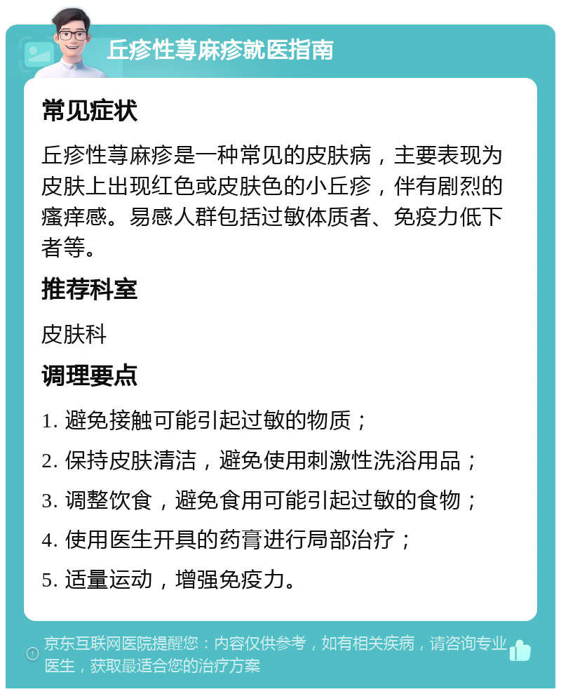 丘疹性荨麻疹就医指南 常见症状 丘疹性荨麻疹是一种常见的皮肤病，主要表现为皮肤上出现红色或皮肤色的小丘疹，伴有剧烈的瘙痒感。易感人群包括过敏体质者、免疫力低下者等。 推荐科室 皮肤科 调理要点 1. 避免接触可能引起过敏的物质； 2. 保持皮肤清洁，避免使用刺激性洗浴用品； 3. 调整饮食，避免食用可能引起过敏的食物； 4. 使用医生开具的药膏进行局部治疗； 5. 适量运动，增强免疫力。