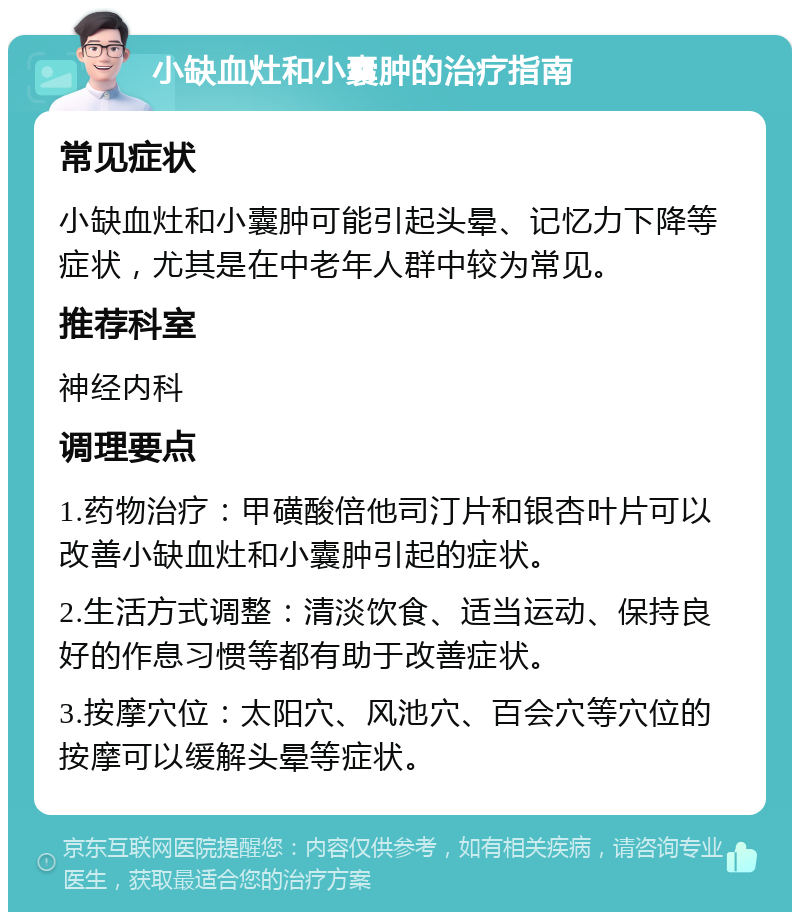 小缺血灶和小囊肿的治疗指南 常见症状 小缺血灶和小囊肿可能引起头晕、记忆力下降等症状，尤其是在中老年人群中较为常见。 推荐科室 神经内科 调理要点 1.药物治疗：甲磺酸倍他司汀片和银杏叶片可以改善小缺血灶和小囊肿引起的症状。 2.生活方式调整：清淡饮食、适当运动、保持良好的作息习惯等都有助于改善症状。 3.按摩穴位：太阳穴、风池穴、百会穴等穴位的按摩可以缓解头晕等症状。