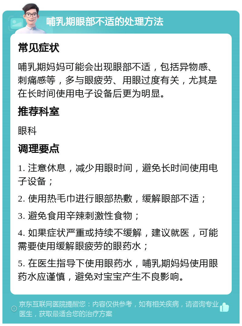 哺乳期眼部不适的处理方法 常见症状 哺乳期妈妈可能会出现眼部不适，包括异物感、刺痛感等，多与眼疲劳、用眼过度有关，尤其是在长时间使用电子设备后更为明显。 推荐科室 眼科 调理要点 1. 注意休息，减少用眼时间，避免长时间使用电子设备； 2. 使用热毛巾进行眼部热敷，缓解眼部不适； 3. 避免食用辛辣刺激性食物； 4. 如果症状严重或持续不缓解，建议就医，可能需要使用缓解眼疲劳的眼药水； 5. 在医生指导下使用眼药水，哺乳期妈妈使用眼药水应谨慎，避免对宝宝产生不良影响。