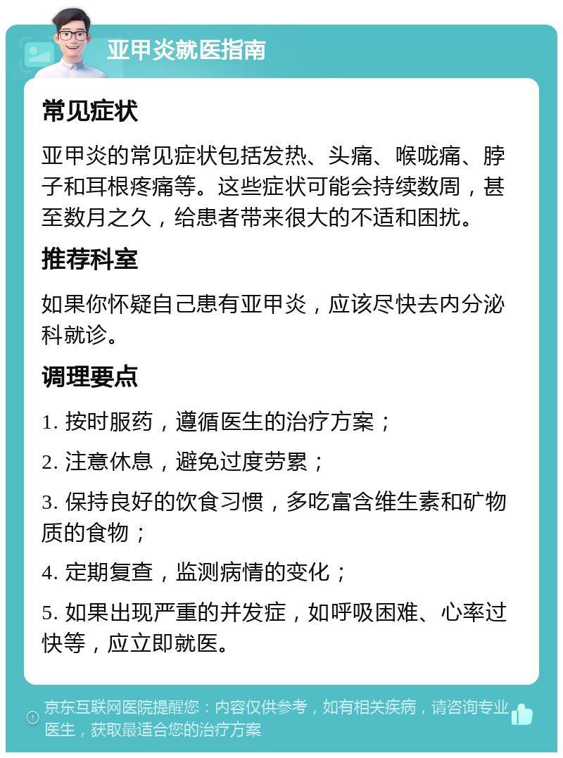 亚甲炎就医指南 常见症状 亚甲炎的常见症状包括发热、头痛、喉咙痛、脖子和耳根疼痛等。这些症状可能会持续数周，甚至数月之久，给患者带来很大的不适和困扰。 推荐科室 如果你怀疑自己患有亚甲炎，应该尽快去内分泌科就诊。 调理要点 1. 按时服药，遵循医生的治疗方案； 2. 注意休息，避免过度劳累； 3. 保持良好的饮食习惯，多吃富含维生素和矿物质的食物； 4. 定期复查，监测病情的变化； 5. 如果出现严重的并发症，如呼吸困难、心率过快等，应立即就医。