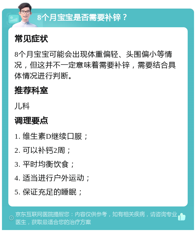 8个月宝宝是否需要补锌？ 常见症状 8个月宝宝可能会出现体重偏轻、头围偏小等情况，但这并不一定意味着需要补锌，需要结合具体情况进行判断。 推荐科室 儿科 调理要点 1. 维生素D继续口服； 2. 可以补钙2周； 3. 平时均衡饮食； 4. 适当进行户外运动； 5. 保证充足的睡眠；