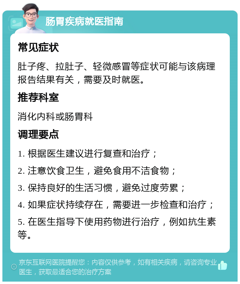 肠胃疾病就医指南 常见症状 肚子疼、拉肚子、轻微感冒等症状可能与该病理报告结果有关，需要及时就医。 推荐科室 消化内科或肠胃科 调理要点 1. 根据医生建议进行复查和治疗； 2. 注意饮食卫生，避免食用不洁食物； 3. 保持良好的生活习惯，避免过度劳累； 4. 如果症状持续存在，需要进一步检查和治疗； 5. 在医生指导下使用药物进行治疗，例如抗生素等。