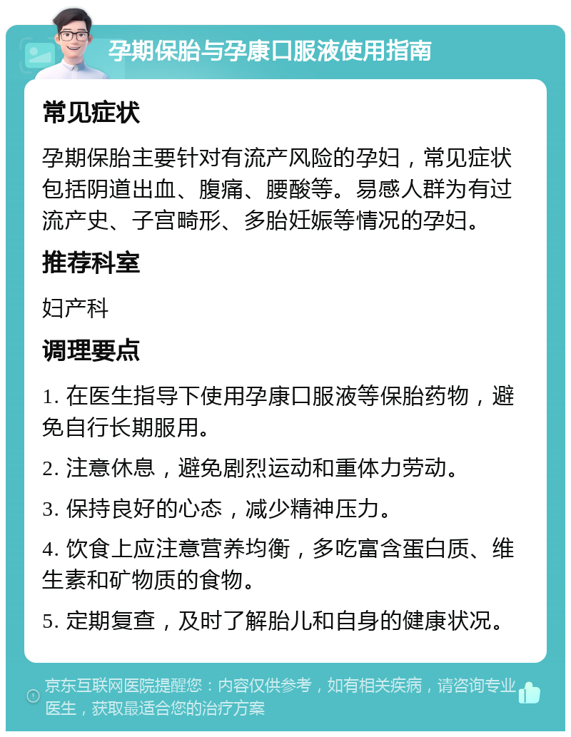 孕期保胎与孕康口服液使用指南 常见症状 孕期保胎主要针对有流产风险的孕妇，常见症状包括阴道出血、腹痛、腰酸等。易感人群为有过流产史、子宫畸形、多胎妊娠等情况的孕妇。 推荐科室 妇产科 调理要点 1. 在医生指导下使用孕康口服液等保胎药物，避免自行长期服用。 2. 注意休息，避免剧烈运动和重体力劳动。 3. 保持良好的心态，减少精神压力。 4. 饮食上应注意营养均衡，多吃富含蛋白质、维生素和矿物质的食物。 5. 定期复查，及时了解胎儿和自身的健康状况。