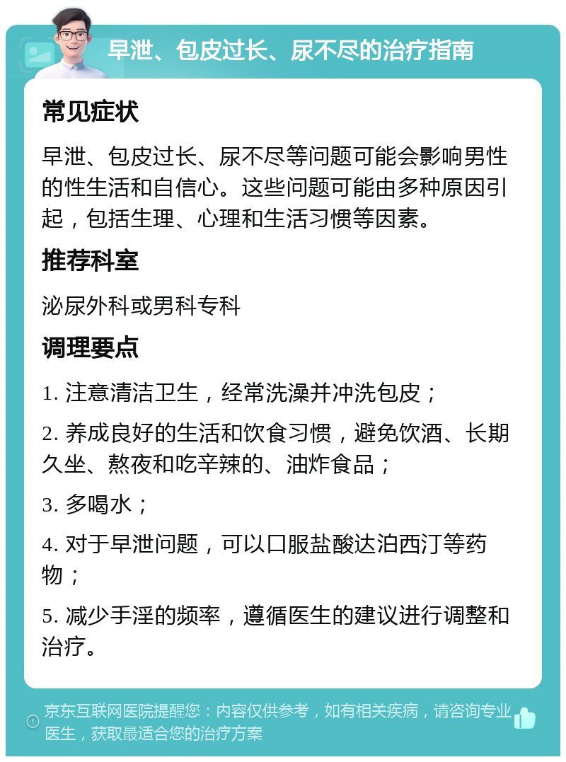 早泄、包皮过长、尿不尽的治疗指南 常见症状 早泄、包皮过长、尿不尽等问题可能会影响男性的性生活和自信心。这些问题可能由多种原因引起，包括生理、心理和生活习惯等因素。 推荐科室 泌尿外科或男科专科 调理要点 1. 注意清洁卫生，经常洗澡并冲洗包皮； 2. 养成良好的生活和饮食习惯，避免饮酒、长期久坐、熬夜和吃辛辣的、油炸食品； 3. 多喝水； 4. 对于早泄问题，可以口服盐酸达泊西汀等药物； 5. 减少手淫的频率，遵循医生的建议进行调整和治疗。