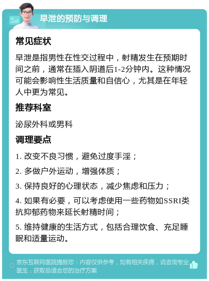 早泄的预防与调理 常见症状 早泄是指男性在性交过程中，射精发生在预期时间之前，通常在插入阴道后1-2分钟内。这种情况可能会影响性生活质量和自信心，尤其是在年轻人中更为常见。 推荐科室 泌尿外科或男科 调理要点 1. 改变不良习惯，避免过度手淫； 2. 多做户外运动，增强体质； 3. 保持良好的心理状态，减少焦虑和压力； 4. 如果有必要，可以考虑使用一些药物如SSRI类抗抑郁药物来延长射精时间； 5. 维持健康的生活方式，包括合理饮食、充足睡眠和适量运动。