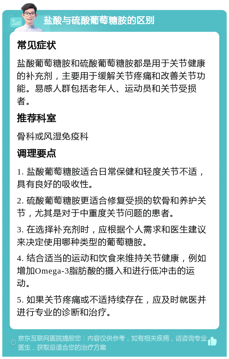 盐酸与硫酸葡萄糖胺的区别 常见症状 盐酸葡萄糖胺和硫酸葡萄糖胺都是用于关节健康的补充剂，主要用于缓解关节疼痛和改善关节功能。易感人群包括老年人、运动员和关节受损者。 推荐科室 骨科或风湿免疫科 调理要点 1. 盐酸葡萄糖胺适合日常保健和轻度关节不适，具有良好的吸收性。 2. 硫酸葡萄糖胺更适合修复受损的软骨和养护关节，尤其是对于中重度关节问题的患者。 3. 在选择补充剂时，应根据个人需求和医生建议来决定使用哪种类型的葡萄糖胺。 4. 结合适当的运动和饮食来维持关节健康，例如增加Omega-3脂肪酸的摄入和进行低冲击的运动。 5. 如果关节疼痛或不适持续存在，应及时就医并进行专业的诊断和治疗。