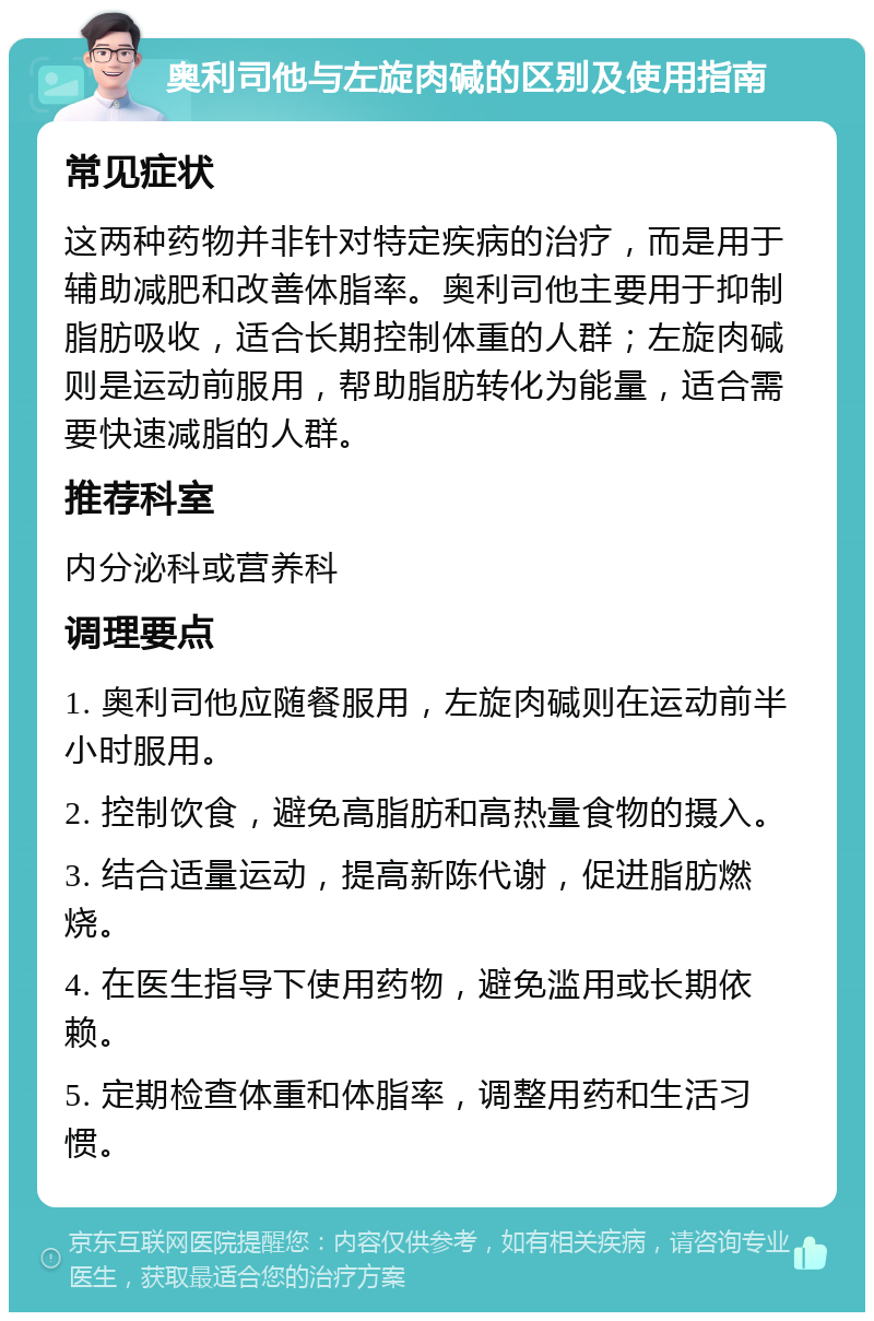 奥利司他与左旋肉碱的区别及使用指南 常见症状 这两种药物并非针对特定疾病的治疗，而是用于辅助减肥和改善体脂率。奥利司他主要用于抑制脂肪吸收，适合长期控制体重的人群；左旋肉碱则是运动前服用，帮助脂肪转化为能量，适合需要快速减脂的人群。 推荐科室 内分泌科或营养科 调理要点 1. 奥利司他应随餐服用，左旋肉碱则在运动前半小时服用。 2. 控制饮食，避免高脂肪和高热量食物的摄入。 3. 结合适量运动，提高新陈代谢，促进脂肪燃烧。 4. 在医生指导下使用药物，避免滥用或长期依赖。 5. 定期检查体重和体脂率，调整用药和生活习惯。