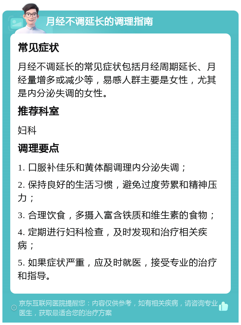 月经不调延长的调理指南 常见症状 月经不调延长的常见症状包括月经周期延长、月经量增多或减少等，易感人群主要是女性，尤其是内分泌失调的女性。 推荐科室 妇科 调理要点 1. 口服补佳乐和黄体酮调理内分泌失调； 2. 保持良好的生活习惯，避免过度劳累和精神压力； 3. 合理饮食，多摄入富含铁质和维生素的食物； 4. 定期进行妇科检查，及时发现和治疗相关疾病； 5. 如果症状严重，应及时就医，接受专业的治疗和指导。