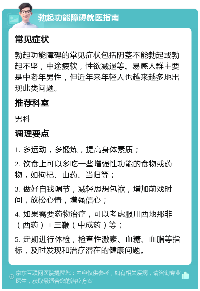 勃起功能障碍就医指南 常见症状 勃起功能障碍的常见症状包括阴茎不能勃起或勃起不坚，中途疲软，性欲减退等。易感人群主要是中老年男性，但近年来年轻人也越来越多地出现此类问题。 推荐科室 男科 调理要点 1. 多运动，多锻炼，提高身体素质； 2. 饮食上可以多吃一些增强性功能的食物或药物，如枸杞、山药、当归等； 3. 做好自我调节，减轻思想包袱，增加前戏时间，放松心情，增强信心； 4. 如果需要药物治疗，可以考虑服用西地那非（西药）＋三鞭（中成药）等； 5. 定期进行体检，检查性激素、血糖、血脂等指标，及时发现和治疗潜在的健康问题。