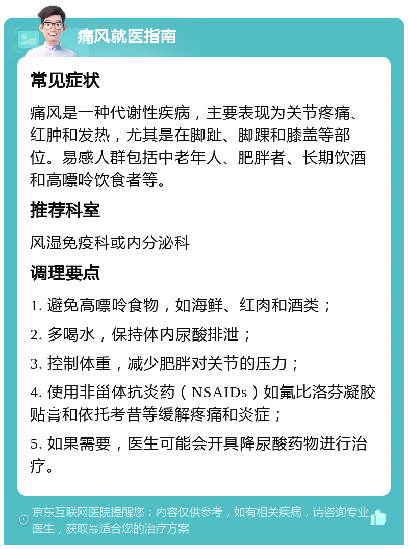 痛风就医指南 常见症状 痛风是一种代谢性疾病，主要表现为关节疼痛、红肿和发热，尤其是在脚趾、脚踝和膝盖等部位。易感人群包括中老年人、肥胖者、长期饮酒和高嘌呤饮食者等。 推荐科室 风湿免疫科或内分泌科 调理要点 1. 避免高嘌呤食物，如海鲜、红肉和酒类； 2. 多喝水，保持体内尿酸排泄； 3. 控制体重，减少肥胖对关节的压力； 4. 使用非甾体抗炎药（NSAIDs）如氟比洛芬凝胶贴膏和依托考昔等缓解疼痛和炎症； 5. 如果需要，医生可能会开具降尿酸药物进行治疗。