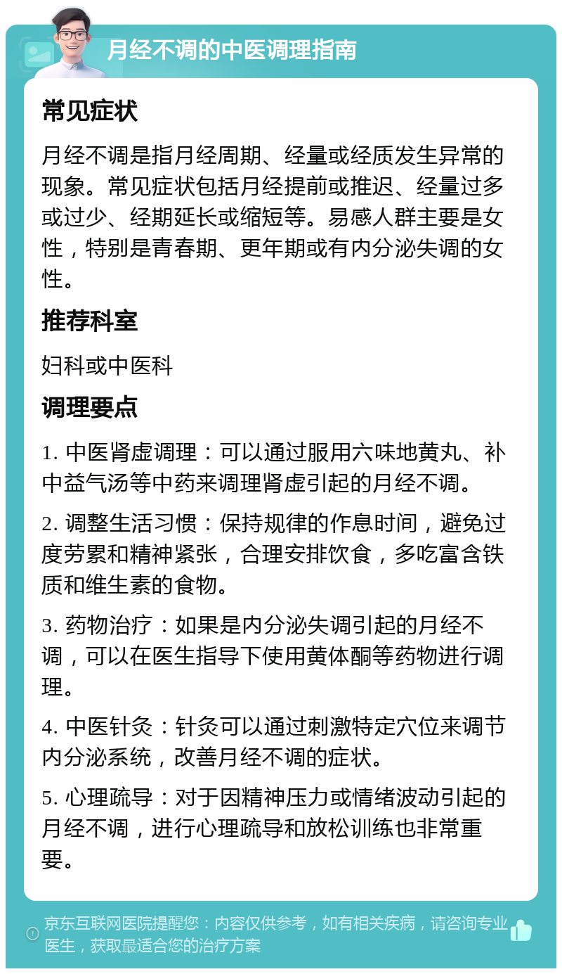 月经不调的中医调理指南 常见症状 月经不调是指月经周期、经量或经质发生异常的现象。常见症状包括月经提前或推迟、经量过多或过少、经期延长或缩短等。易感人群主要是女性，特别是青春期、更年期或有内分泌失调的女性。 推荐科室 妇科或中医科 调理要点 1. 中医肾虚调理：可以通过服用六味地黄丸、补中益气汤等中药来调理肾虚引起的月经不调。 2. 调整生活习惯：保持规律的作息时间，避免过度劳累和精神紧张，合理安排饮食，多吃富含铁质和维生素的食物。 3. 药物治疗：如果是内分泌失调引起的月经不调，可以在医生指导下使用黄体酮等药物进行调理。 4. 中医针灸：针灸可以通过刺激特定穴位来调节内分泌系统，改善月经不调的症状。 5. 心理疏导：对于因精神压力或情绪波动引起的月经不调，进行心理疏导和放松训练也非常重要。