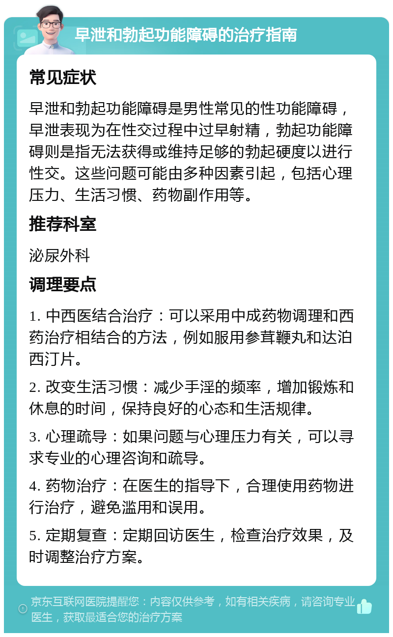 早泄和勃起功能障碍的治疗指南 常见症状 早泄和勃起功能障碍是男性常见的性功能障碍，早泄表现为在性交过程中过早射精，勃起功能障碍则是指无法获得或维持足够的勃起硬度以进行性交。这些问题可能由多种因素引起，包括心理压力、生活习惯、药物副作用等。 推荐科室 泌尿外科 调理要点 1. 中西医结合治疗：可以采用中成药物调理和西药治疗相结合的方法，例如服用参茸鞭丸和达泊西汀片。 2. 改变生活习惯：减少手淫的频率，增加锻炼和休息的时间，保持良好的心态和生活规律。 3. 心理疏导：如果问题与心理压力有关，可以寻求专业的心理咨询和疏导。 4. 药物治疗：在医生的指导下，合理使用药物进行治疗，避免滥用和误用。 5. 定期复查：定期回访医生，检查治疗效果，及时调整治疗方案。