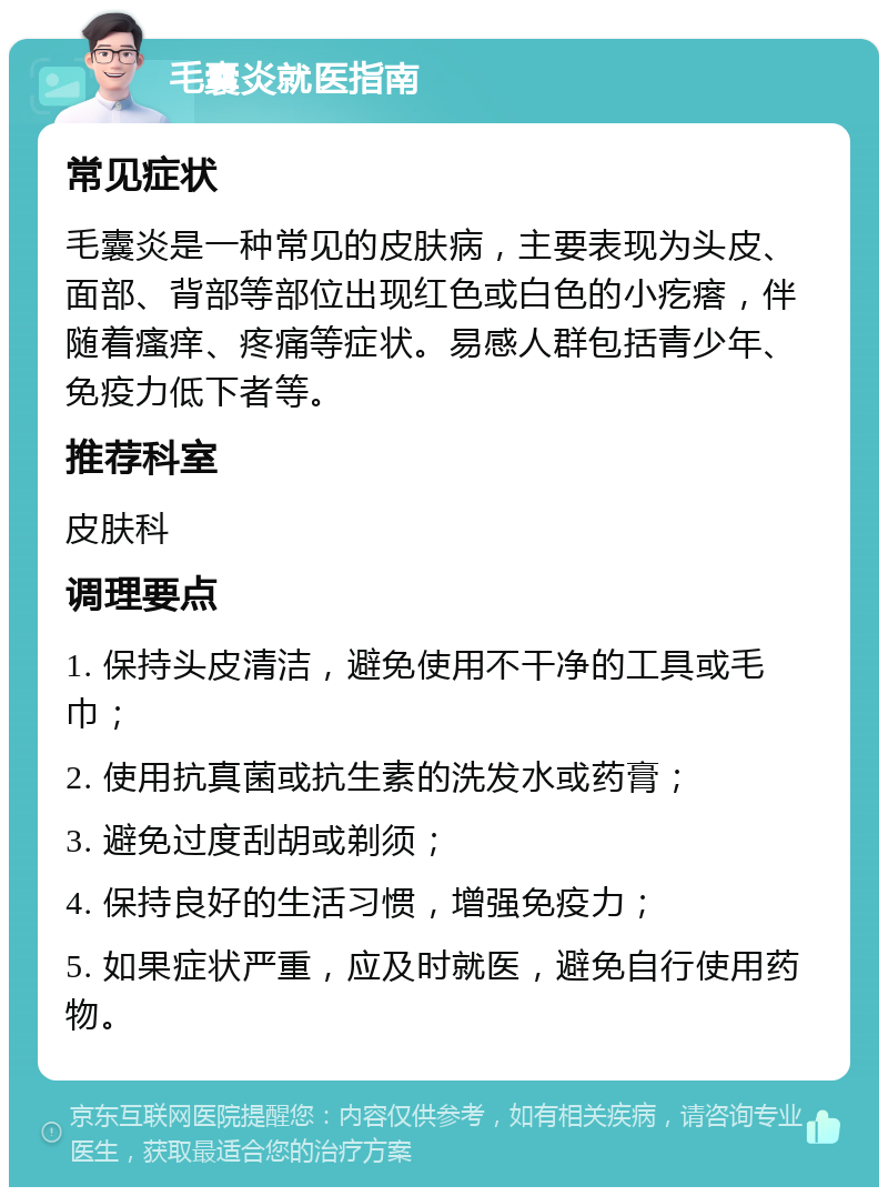 毛囊炎就医指南 常见症状 毛囊炎是一种常见的皮肤病，主要表现为头皮、面部、背部等部位出现红色或白色的小疙瘩，伴随着瘙痒、疼痛等症状。易感人群包括青少年、免疫力低下者等。 推荐科室 皮肤科 调理要点 1. 保持头皮清洁，避免使用不干净的工具或毛巾； 2. 使用抗真菌或抗生素的洗发水或药膏； 3. 避免过度刮胡或剃须； 4. 保持良好的生活习惯，增强免疫力； 5. 如果症状严重，应及时就医，避免自行使用药物。