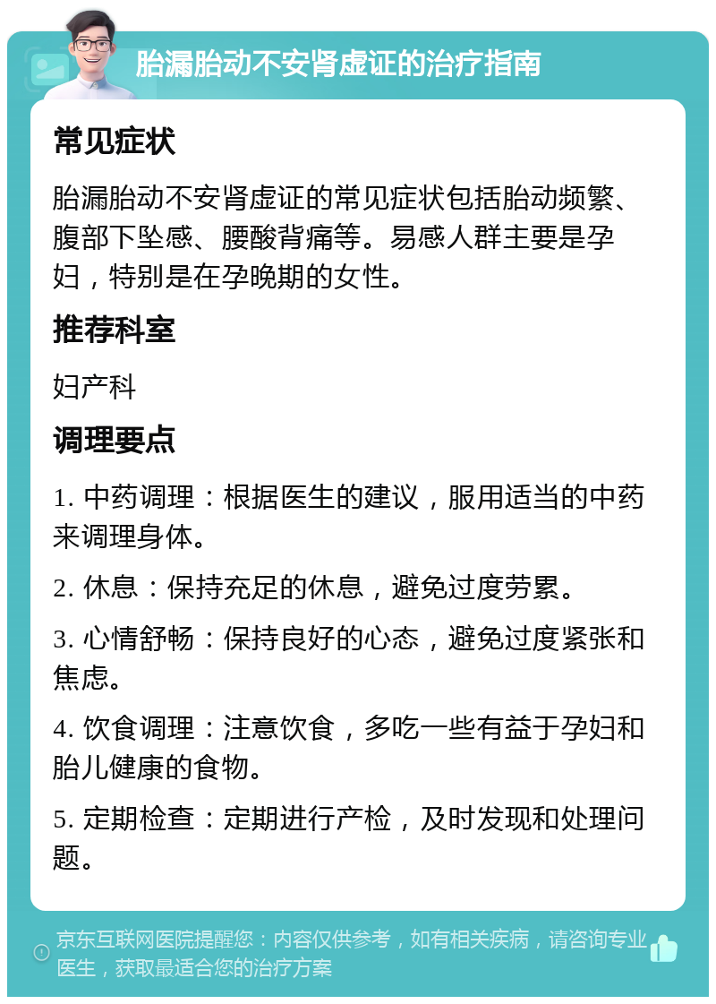 胎漏胎动不安肾虚证的治疗指南 常见症状 胎漏胎动不安肾虚证的常见症状包括胎动频繁、腹部下坠感、腰酸背痛等。易感人群主要是孕妇，特别是在孕晚期的女性。 推荐科室 妇产科 调理要点 1. 中药调理：根据医生的建议，服用适当的中药来调理身体。 2. 休息：保持充足的休息，避免过度劳累。 3. 心情舒畅：保持良好的心态，避免过度紧张和焦虑。 4. 饮食调理：注意饮食，多吃一些有益于孕妇和胎儿健康的食物。 5. 定期检查：定期进行产检，及时发现和处理问题。