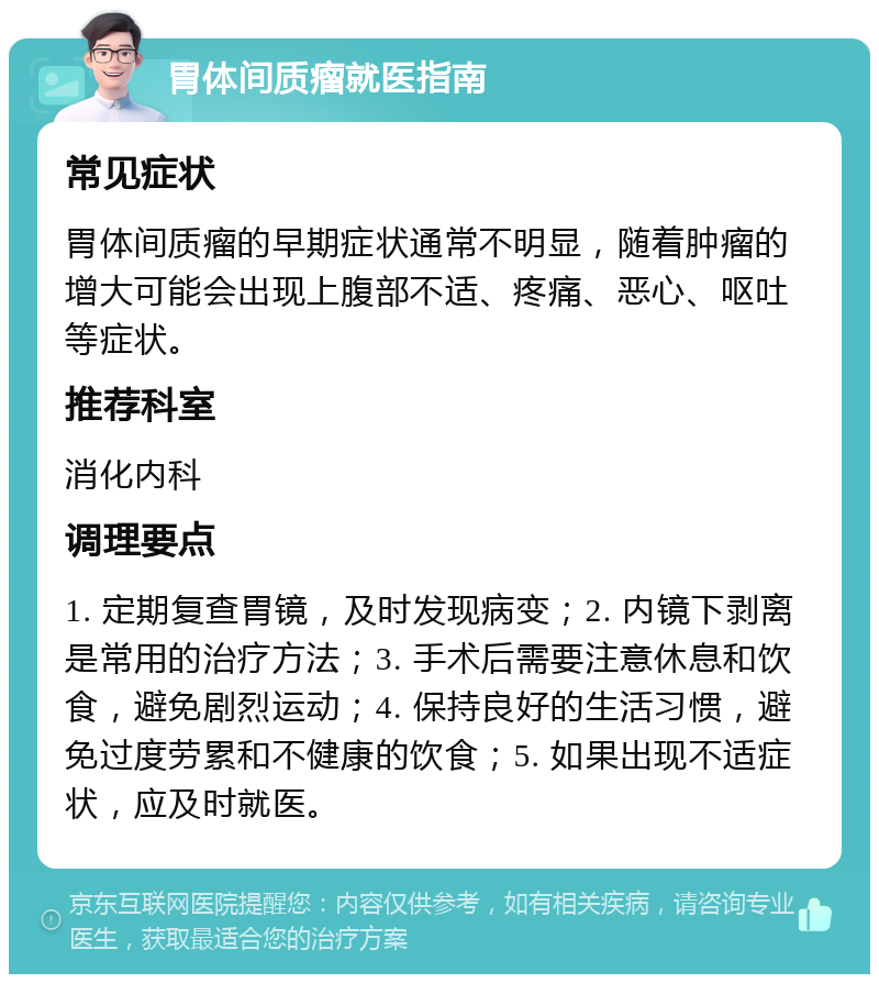 胃体间质瘤就医指南 常见症状 胃体间质瘤的早期症状通常不明显，随着肿瘤的增大可能会出现上腹部不适、疼痛、恶心、呕吐等症状。 推荐科室 消化内科 调理要点 1. 定期复查胃镜，及时发现病变；2. 内镜下剥离是常用的治疗方法；3. 手术后需要注意休息和饮食，避免剧烈运动；4. 保持良好的生活习惯，避免过度劳累和不健康的饮食；5. 如果出现不适症状，应及时就医。