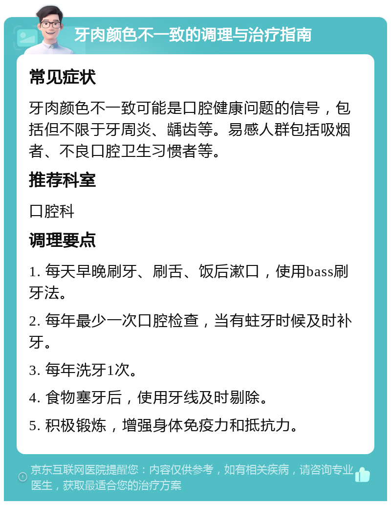 牙肉颜色不一致的调理与治疗指南 常见症状 牙肉颜色不一致可能是口腔健康问题的信号，包括但不限于牙周炎、龋齿等。易感人群包括吸烟者、不良口腔卫生习惯者等。 推荐科室 口腔科 调理要点 1. 每天早晚刷牙、刷舌、饭后漱口，使用bass刷牙法。 2. 每年最少一次口腔检查，当有蛀牙时候及时补牙。 3. 每年洗牙1次。 4. 食物塞牙后，使用牙线及时剔除。 5. 积极锻炼，增强身体免疫力和抵抗力。