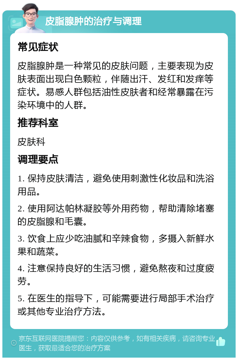 皮脂腺肿的治疗与调理 常见症状 皮脂腺肿是一种常见的皮肤问题，主要表现为皮肤表面出现白色颗粒，伴随出汗、发红和发痒等症状。易感人群包括油性皮肤者和经常暴露在污染环境中的人群。 推荐科室 皮肤科 调理要点 1. 保持皮肤清洁，避免使用刺激性化妆品和洗浴用品。 2. 使用阿达帕林凝胶等外用药物，帮助清除堵塞的皮脂腺和毛囊。 3. 饮食上应少吃油腻和辛辣食物，多摄入新鲜水果和蔬菜。 4. 注意保持良好的生活习惯，避免熬夜和过度疲劳。 5. 在医生的指导下，可能需要进行局部手术治疗或其他专业治疗方法。