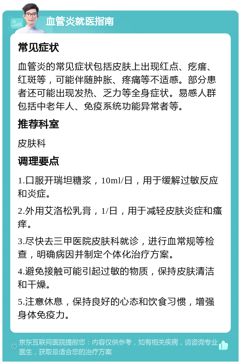 血管炎就医指南 常见症状 血管炎的常见症状包括皮肤上出现红点、疙瘩、红斑等，可能伴随肿胀、疼痛等不适感。部分患者还可能出现发热、乏力等全身症状。易感人群包括中老年人、免疫系统功能异常者等。 推荐科室 皮肤科 调理要点 1.口服开瑞坦糖浆，10ml/日，用于缓解过敏反应和炎症。 2.外用艾洛松乳膏，1/日，用于减轻皮肤炎症和瘙痒。 3.尽快去三甲医院皮肤科就诊，进行血常规等检查，明确病因并制定个体化治疗方案。 4.避免接触可能引起过敏的物质，保持皮肤清洁和干燥。 5.注意休息，保持良好的心态和饮食习惯，增强身体免疫力。