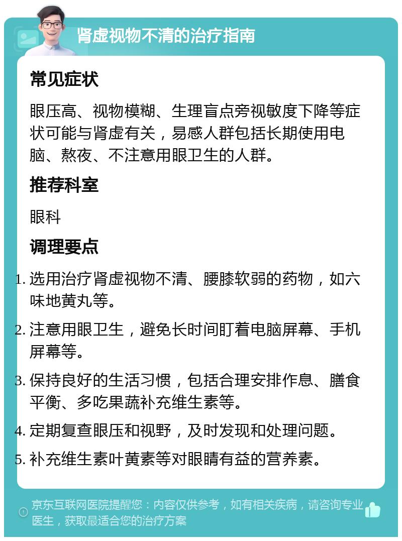 肾虚视物不清的治疗指南 常见症状 眼压高、视物模糊、生理盲点旁视敏度下降等症状可能与肾虚有关，易感人群包括长期使用电脑、熬夜、不注意用眼卫生的人群。 推荐科室 眼科 调理要点 选用治疗肾虚视物不清、腰膝软弱的药物，如六味地黄丸等。 注意用眼卫生，避免长时间盯着电脑屏幕、手机屏幕等。 保持良好的生活习惯，包括合理安排作息、膳食平衡、多吃果蔬补充维生素等。 定期复查眼压和视野，及时发现和处理问题。 补充维生素叶黄素等对眼睛有益的营养素。