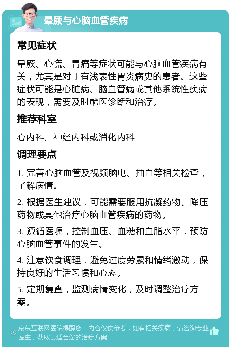 晕厥与心脑血管疾病 常见症状 晕厥、心慌、胃痛等症状可能与心脑血管疾病有关，尤其是对于有浅表性胃炎病史的患者。这些症状可能是心脏病、脑血管病或其他系统性疾病的表现，需要及时就医诊断和治疗。 推荐科室 心内科、神经内科或消化内科 调理要点 1. 完善心脑血管及视频脑电、抽血等相关检查，了解病情。 2. 根据医生建议，可能需要服用抗凝药物、降压药物或其他治疗心脑血管疾病的药物。 3. 遵循医嘱，控制血压、血糖和血脂水平，预防心脑血管事件的发生。 4. 注意饮食调理，避免过度劳累和情绪激动，保持良好的生活习惯和心态。 5. 定期复查，监测病情变化，及时调整治疗方案。