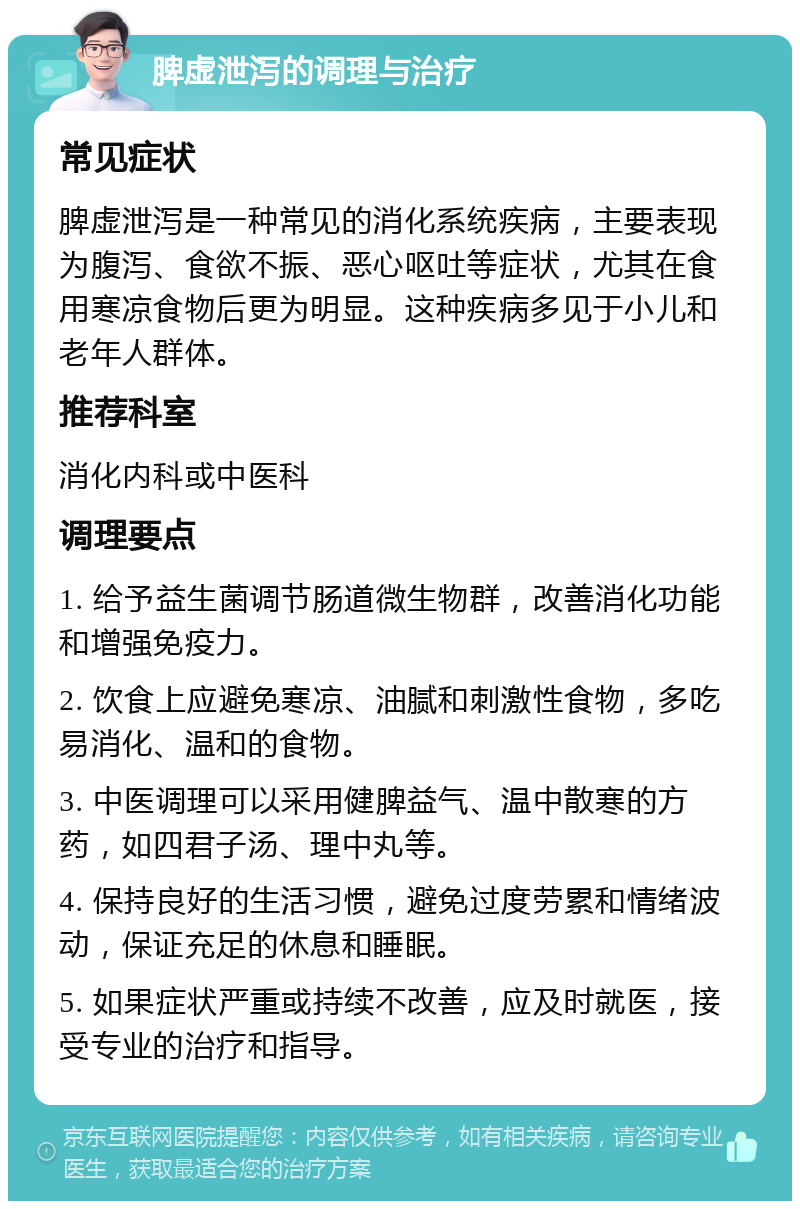 脾虚泄泻的调理与治疗 常见症状 脾虚泄泻是一种常见的消化系统疾病，主要表现为腹泻、食欲不振、恶心呕吐等症状，尤其在食用寒凉食物后更为明显。这种疾病多见于小儿和老年人群体。 推荐科室 消化内科或中医科 调理要点 1. 给予益生菌调节肠道微生物群，改善消化功能和增强免疫力。 2. 饮食上应避免寒凉、油腻和刺激性食物，多吃易消化、温和的食物。 3. 中医调理可以采用健脾益气、温中散寒的方药，如四君子汤、理中丸等。 4. 保持良好的生活习惯，避免过度劳累和情绪波动，保证充足的休息和睡眠。 5. 如果症状严重或持续不改善，应及时就医，接受专业的治疗和指导。