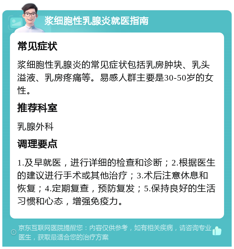 浆细胞性乳腺炎就医指南 常见症状 浆细胞性乳腺炎的常见症状包括乳房肿块、乳头溢液、乳房疼痛等。易感人群主要是30-50岁的女性。 推荐科室 乳腺外科 调理要点 1.及早就医，进行详细的检查和诊断；2.根据医生的建议进行手术或其他治疗；3.术后注意休息和恢复；4.定期复查，预防复发；5.保持良好的生活习惯和心态，增强免疫力。