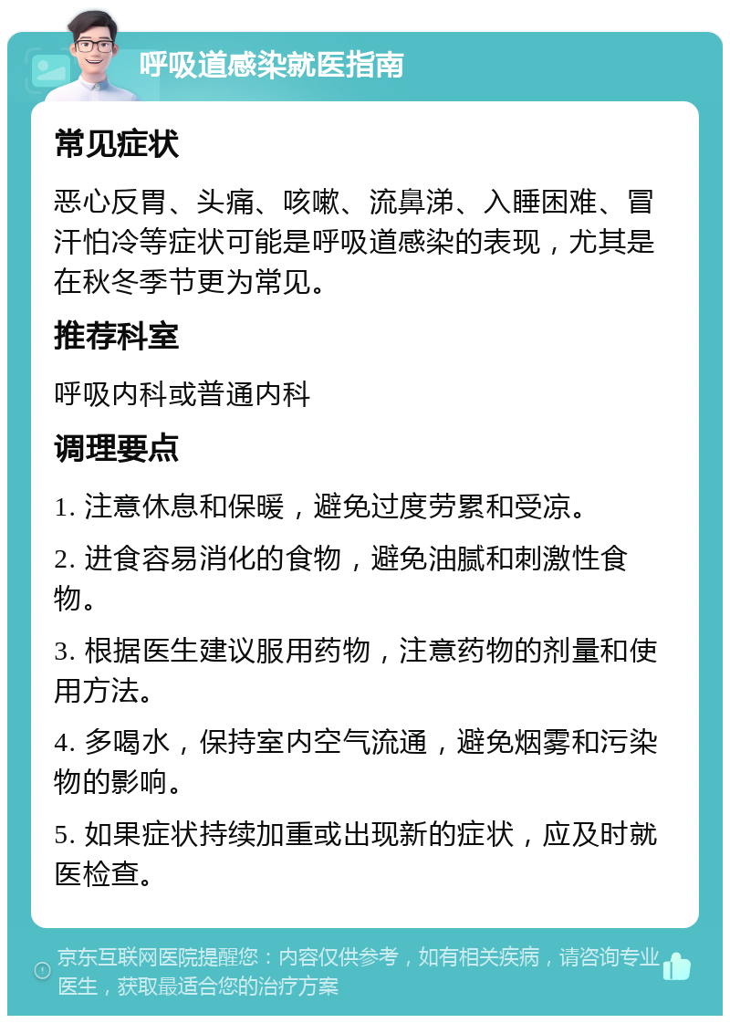 呼吸道感染就医指南 常见症状 恶心反胃、头痛、咳嗽、流鼻涕、入睡困难、冒汗怕冷等症状可能是呼吸道感染的表现，尤其是在秋冬季节更为常见。 推荐科室 呼吸内科或普通内科 调理要点 1. 注意休息和保暖，避免过度劳累和受凉。 2. 进食容易消化的食物，避免油腻和刺激性食物。 3. 根据医生建议服用药物，注意药物的剂量和使用方法。 4. 多喝水，保持室内空气流通，避免烟雾和污染物的影响。 5. 如果症状持续加重或出现新的症状，应及时就医检查。