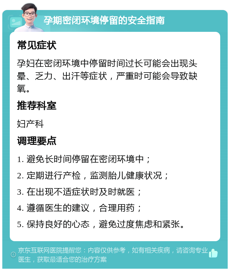 孕期密闭环境停留的安全指南 常见症状 孕妇在密闭环境中停留时间过长可能会出现头晕、乏力、出汗等症状，严重时可能会导致缺氧。 推荐科室 妇产科 调理要点 1. 避免长时间停留在密闭环境中； 2. 定期进行产检，监测胎儿健康状况； 3. 在出现不适症状时及时就医； 4. 遵循医生的建议，合理用药； 5. 保持良好的心态，避免过度焦虑和紧张。