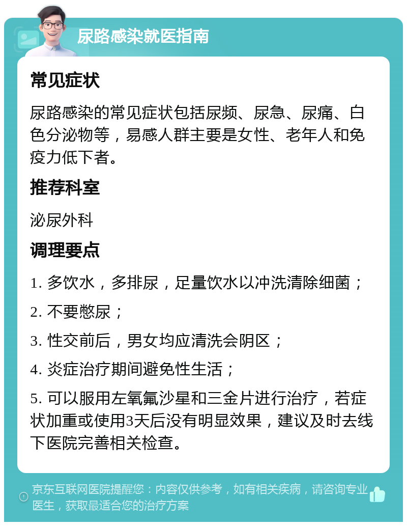 尿路感染就医指南 常见症状 尿路感染的常见症状包括尿频、尿急、尿痛、白色分泌物等，易感人群主要是女性、老年人和免疫力低下者。 推荐科室 泌尿外科 调理要点 1. 多饮水，多排尿，足量饮水以冲洗清除细菌； 2. 不要憋尿； 3. 性交前后，男女均应清洗会阴区； 4. 炎症治疗期间避免性生活； 5. 可以服用左氧氟沙星和三金片进行治疗，若症状加重或使用3天后没有明显效果，建议及时去线下医院完善相关检查。