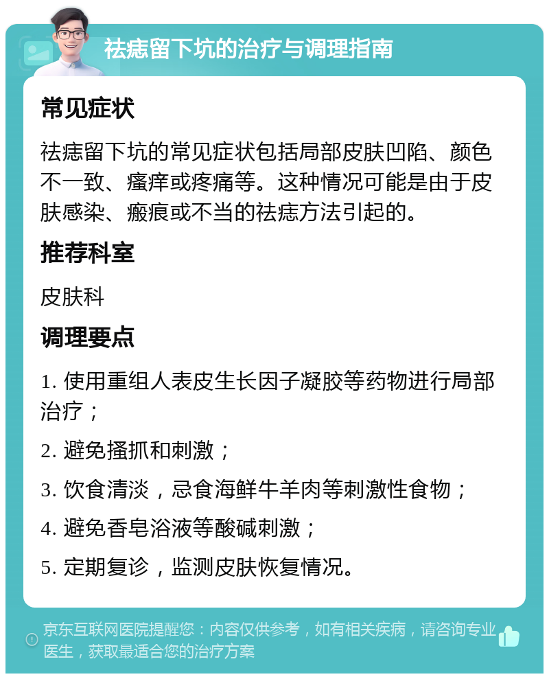 祛痣留下坑的治疗与调理指南 常见症状 祛痣留下坑的常见症状包括局部皮肤凹陷、颜色不一致、瘙痒或疼痛等。这种情况可能是由于皮肤感染、瘢痕或不当的祛痣方法引起的。 推荐科室 皮肤科 调理要点 1. 使用重组人表皮生长因子凝胶等药物进行局部治疗； 2. 避免搔抓和刺激； 3. 饮食清淡，忌食海鲜牛羊肉等刺激性食物； 4. 避免香皂浴液等酸碱刺激； 5. 定期复诊，监测皮肤恢复情况。