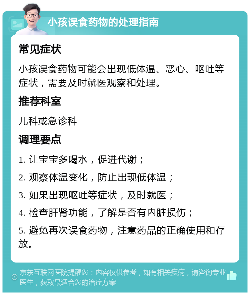 小孩误食药物的处理指南 常见症状 小孩误食药物可能会出现低体温、恶心、呕吐等症状，需要及时就医观察和处理。 推荐科室 儿科或急诊科 调理要点 1. 让宝宝多喝水，促进代谢； 2. 观察体温变化，防止出现低体温； 3. 如果出现呕吐等症状，及时就医； 4. 检查肝肾功能，了解是否有内脏损伤； 5. 避免再次误食药物，注意药品的正确使用和存放。