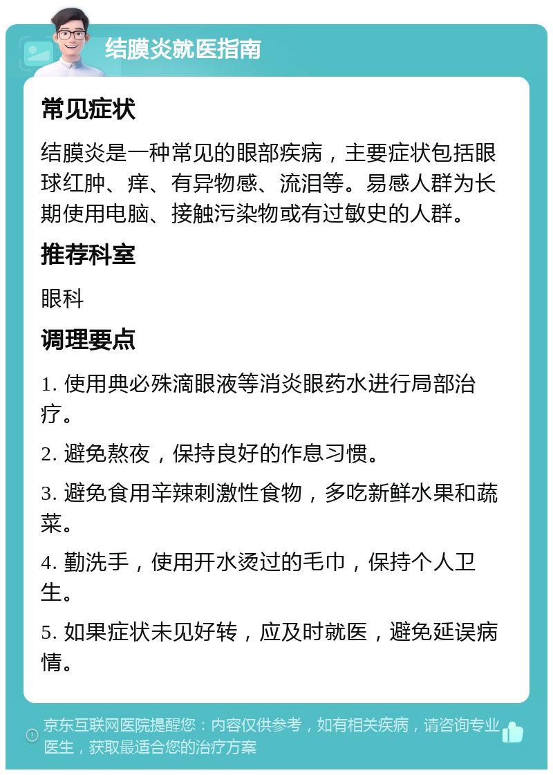 结膜炎就医指南 常见症状 结膜炎是一种常见的眼部疾病，主要症状包括眼球红肿、痒、有异物感、流泪等。易感人群为长期使用电脑、接触污染物或有过敏史的人群。 推荐科室 眼科 调理要点 1. 使用典必殊滴眼液等消炎眼药水进行局部治疗。 2. 避免熬夜，保持良好的作息习惯。 3. 避免食用辛辣刺激性食物，多吃新鲜水果和蔬菜。 4. 勤洗手，使用开水烫过的毛巾，保持个人卫生。 5. 如果症状未见好转，应及时就医，避免延误病情。