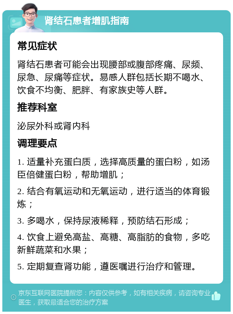 肾结石患者增肌指南 常见症状 肾结石患者可能会出现腰部或腹部疼痛、尿频、尿急、尿痛等症状。易感人群包括长期不喝水、饮食不均衡、肥胖、有家族史等人群。 推荐科室 泌尿外科或肾内科 调理要点 1. 适量补充蛋白质，选择高质量的蛋白粉，如汤臣倍健蛋白粉，帮助增肌； 2. 结合有氧运动和无氧运动，进行适当的体育锻炼； 3. 多喝水，保持尿液稀释，预防结石形成； 4. 饮食上避免高盐、高糖、高脂肪的食物，多吃新鲜蔬菜和水果； 5. 定期复查肾功能，遵医嘱进行治疗和管理。