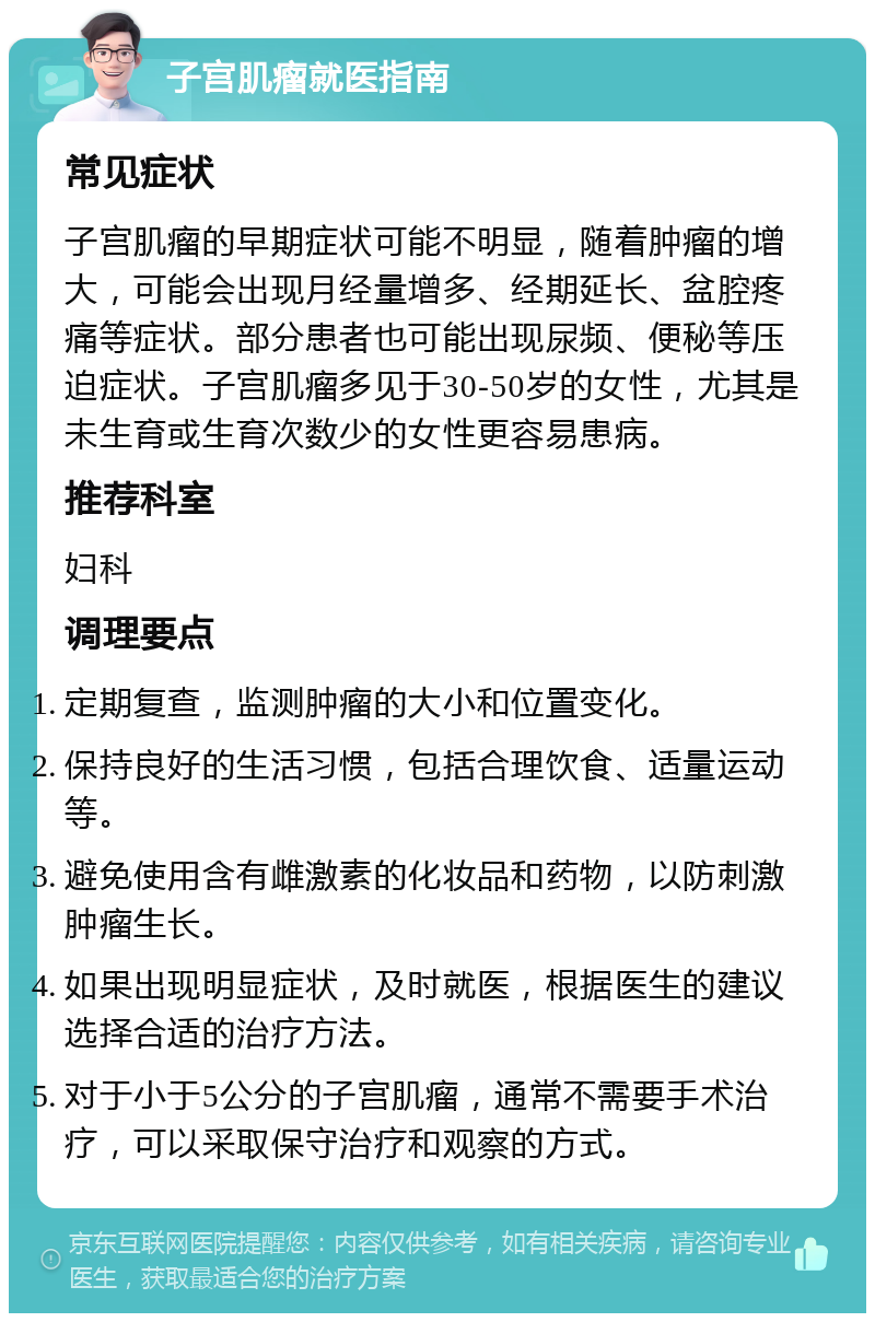 子宫肌瘤就医指南 常见症状 子宫肌瘤的早期症状可能不明显，随着肿瘤的增大，可能会出现月经量增多、经期延长、盆腔疼痛等症状。部分患者也可能出现尿频、便秘等压迫症状。子宫肌瘤多见于30-50岁的女性，尤其是未生育或生育次数少的女性更容易患病。 推荐科室 妇科 调理要点 定期复查，监测肿瘤的大小和位置变化。 保持良好的生活习惯，包括合理饮食、适量运动等。 避免使用含有雌激素的化妆品和药物，以防刺激肿瘤生长。 如果出现明显症状，及时就医，根据医生的建议选择合适的治疗方法。 对于小于5公分的子宫肌瘤，通常不需要手术治疗，可以采取保守治疗和观察的方式。