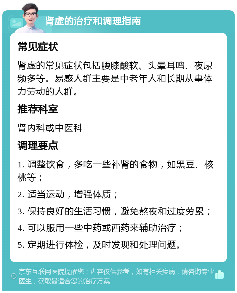 肾虚的治疗和调理指南 常见症状 肾虚的常见症状包括腰膝酸软、头晕耳鸣、夜尿频多等。易感人群主要是中老年人和长期从事体力劳动的人群。 推荐科室 肾内科或中医科 调理要点 1. 调整饮食，多吃一些补肾的食物，如黑豆、核桃等； 2. 适当运动，增强体质； 3. 保持良好的生活习惯，避免熬夜和过度劳累； 4. 可以服用一些中药或西药来辅助治疗； 5. 定期进行体检，及时发现和处理问题。