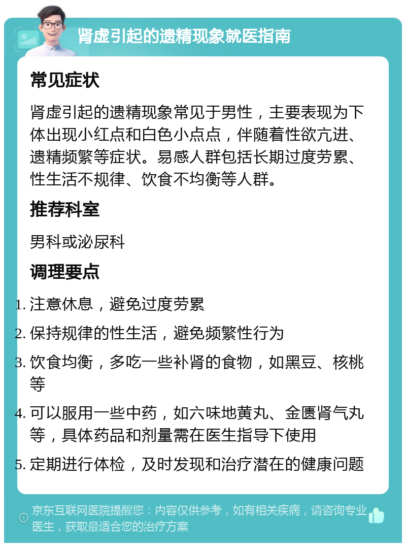 肾虚引起的遗精现象就医指南 常见症状 肾虚引起的遗精现象常见于男性，主要表现为下体出现小红点和白色小点点，伴随着性欲亢进、遗精频繁等症状。易感人群包括长期过度劳累、性生活不规律、饮食不均衡等人群。 推荐科室 男科或泌尿科 调理要点 注意休息，避免过度劳累 保持规律的性生活，避免频繁性行为 饮食均衡，多吃一些补肾的食物，如黑豆、核桃等 可以服用一些中药，如六味地黄丸、金匮肾气丸等，具体药品和剂量需在医生指导下使用 定期进行体检，及时发现和治疗潜在的健康问题