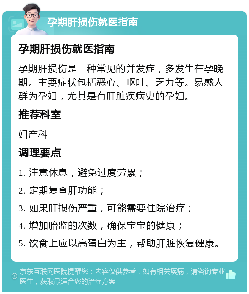 孕期肝损伤就医指南 孕期肝损伤就医指南 孕期肝损伤是一种常见的并发症，多发生在孕晚期。主要症状包括恶心、呕吐、乏力等。易感人群为孕妇，尤其是有肝脏疾病史的孕妇。 推荐科室 妇产科 调理要点 1. 注意休息，避免过度劳累； 2. 定期复查肝功能； 3. 如果肝损伤严重，可能需要住院治疗； 4. 增加胎监的次数，确保宝宝的健康； 5. 饮食上应以高蛋白为主，帮助肝脏恢复健康。