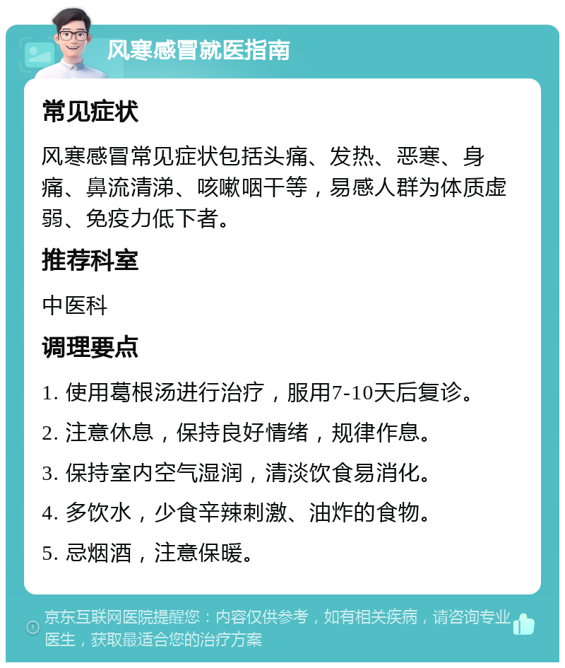 风寒感冒就医指南 常见症状 风寒感冒常见症状包括头痛、发热、恶寒、身痛、鼻流清涕、咳嗽咽干等，易感人群为体质虚弱、免疫力低下者。 推荐科室 中医科 调理要点 1. 使用葛根汤进行治疗，服用7-10天后复诊。 2. 注意休息，保持良好情绪，规律作息。 3. 保持室内空气湿润，清淡饮食易消化。 4. 多饮水，少食辛辣刺激、油炸的食物。 5. 忌烟酒，注意保暖。