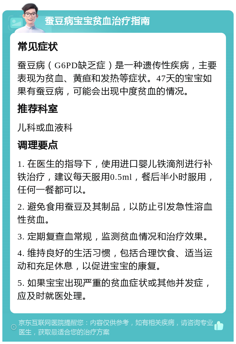 蚕豆病宝宝贫血治疗指南 常见症状 蚕豆病（G6PD缺乏症）是一种遗传性疾病，主要表现为贫血、黄疸和发热等症状。47天的宝宝如果有蚕豆病，可能会出现中度贫血的情况。 推荐科室 儿科或血液科 调理要点 1. 在医生的指导下，使用进口婴儿铁滴剂进行补铁治疗，建议每天服用0.5ml，餐后半小时服用，任何一餐都可以。 2. 避免食用蚕豆及其制品，以防止引发急性溶血性贫血。 3. 定期复查血常规，监测贫血情况和治疗效果。 4. 维持良好的生活习惯，包括合理饮食、适当运动和充足休息，以促进宝宝的康复。 5. 如果宝宝出现严重的贫血症状或其他并发症，应及时就医处理。