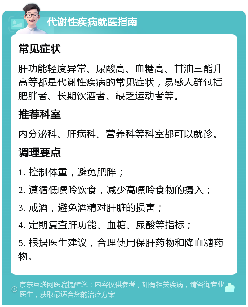 代谢性疾病就医指南 常见症状 肝功能轻度异常、尿酸高、血糖高、甘油三酯升高等都是代谢性疾病的常见症状，易感人群包括肥胖者、长期饮酒者、缺乏运动者等。 推荐科室 内分泌科、肝病科、营养科等科室都可以就诊。 调理要点 1. 控制体重，避免肥胖； 2. 遵循低嘌呤饮食，减少高嘌呤食物的摄入； 3. 戒酒，避免酒精对肝脏的损害； 4. 定期复查肝功能、血糖、尿酸等指标； 5. 根据医生建议，合理使用保肝药物和降血糖药物。