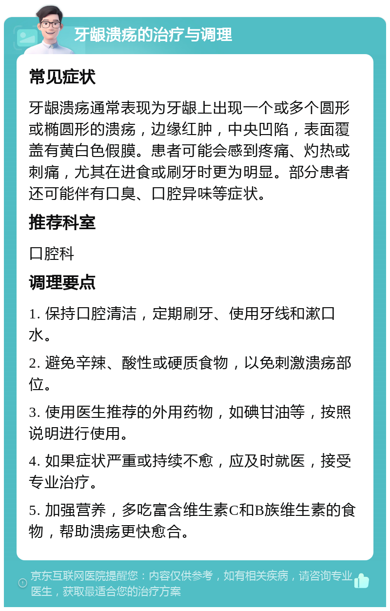 牙龈溃疡的治疗与调理 常见症状 牙龈溃疡通常表现为牙龈上出现一个或多个圆形或椭圆形的溃疡，边缘红肿，中央凹陷，表面覆盖有黄白色假膜。患者可能会感到疼痛、灼热或刺痛，尤其在进食或刷牙时更为明显。部分患者还可能伴有口臭、口腔异味等症状。 推荐科室 口腔科 调理要点 1. 保持口腔清洁，定期刷牙、使用牙线和漱口水。 2. 避免辛辣、酸性或硬质食物，以免刺激溃疡部位。 3. 使用医生推荐的外用药物，如碘甘油等，按照说明进行使用。 4. 如果症状严重或持续不愈，应及时就医，接受专业治疗。 5. 加强营养，多吃富含维生素C和B族维生素的食物，帮助溃疡更快愈合。